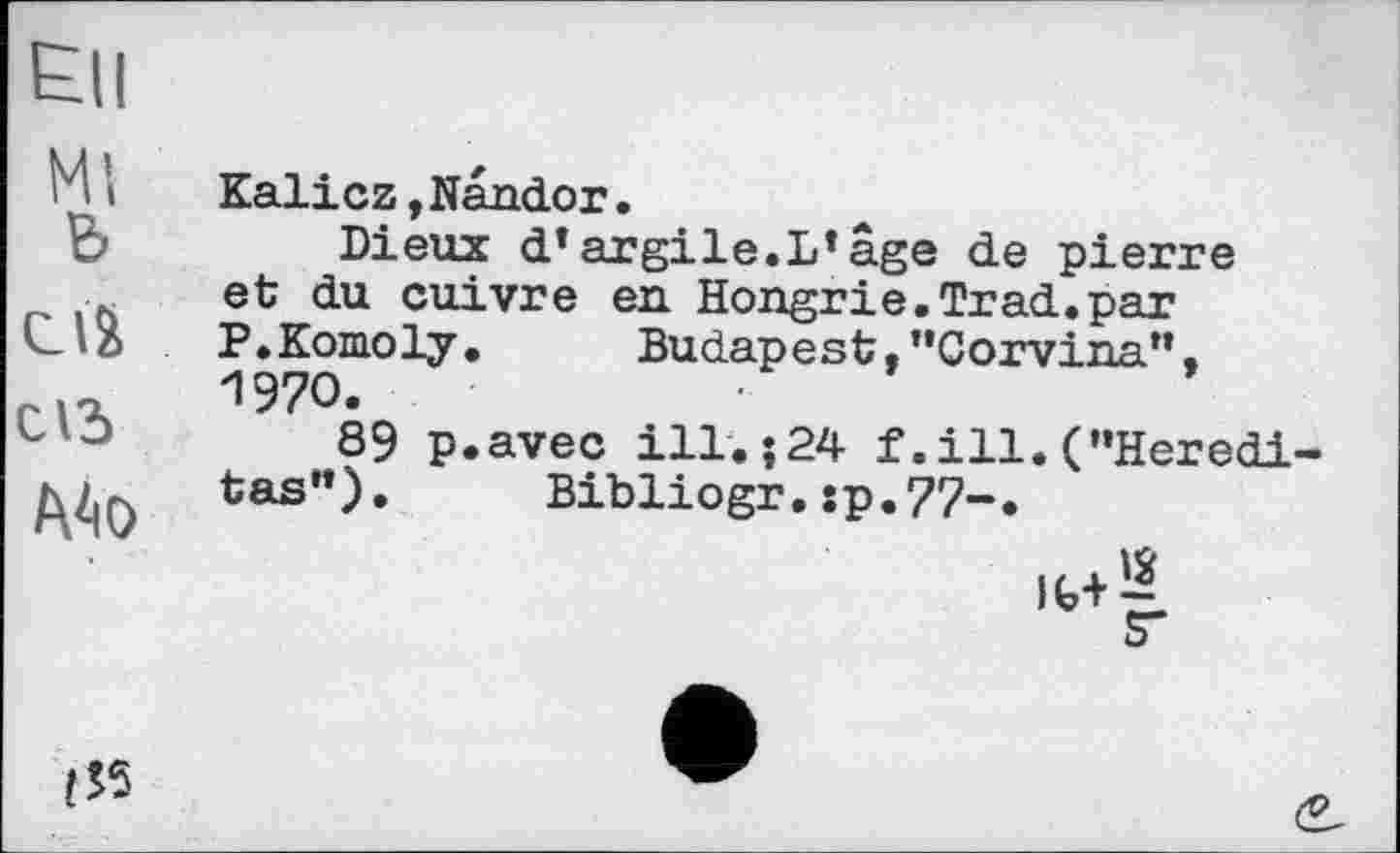 ﻿Ell
M і	Kalicz,Nandor.
B	Dieux d*argile.L*âge de pierre
et du cuivre en Hongrie.Trad.par P.Komoly.	Budapest, "Corvina".
1970.
-	89 p.avec ill.; 24 f .ill. ("Her edi
/\Z|0 tas”). Bibliogr.îp.77-.
□
(55